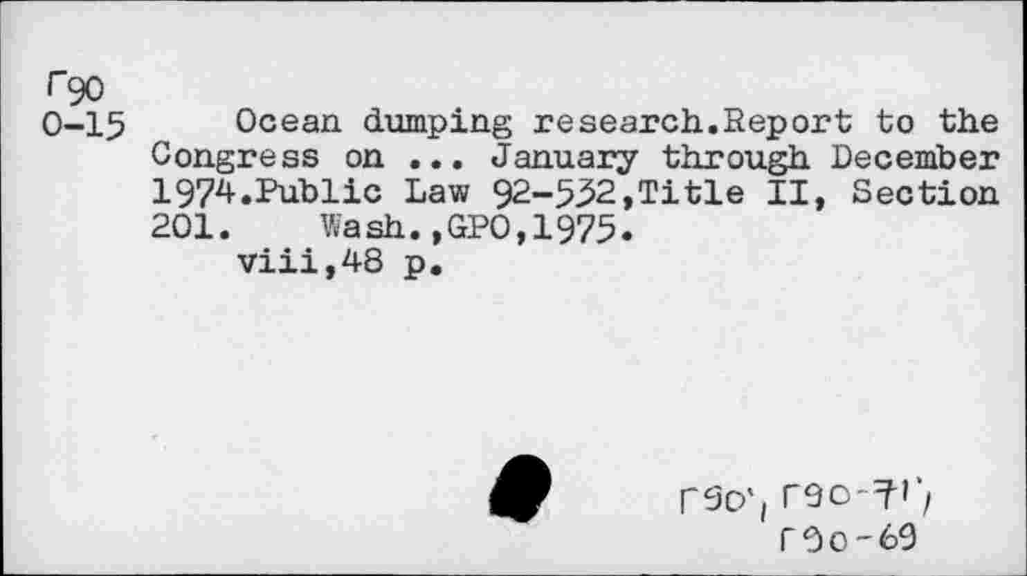 ﻿r 90
0-15 Ocean, dumping research.Report to the Congress on ... January through December 1974.Public Law 92-532,Title II, Section 201.	Wash.,GP0,1975.
viii,48 p.
rso'i
r0O'69